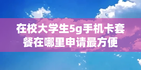 在校大学生5g手机卡套餐在哪里申请最方便