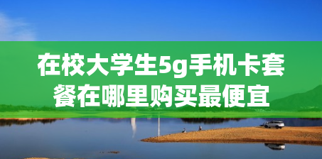 在校大学生5g手机卡套餐在哪里购买最便宜