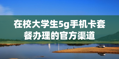 在校大学生5g手机卡套餐办理的官方渠道