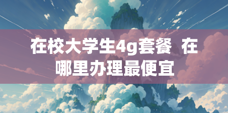 在校大学生4g套餐  在哪里办理最便宜