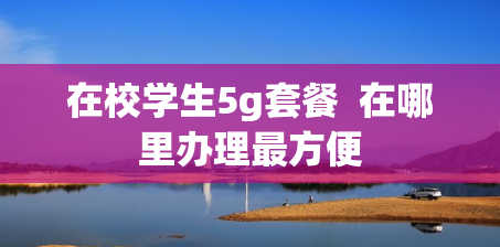 在校学生5g套餐  在哪里办理最方便