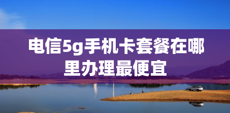 电信5g手机卡套餐在哪里办理最便宜